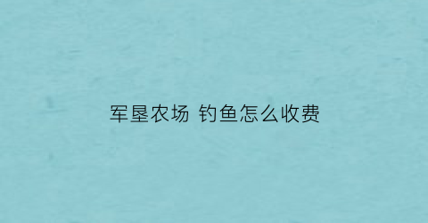 军垦农场钓鱼怎么收费(军垦农场是什么级别)